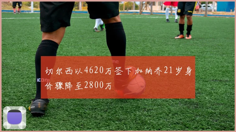 切尔西以4620万签下加纳乔21岁身价骤降至2800万