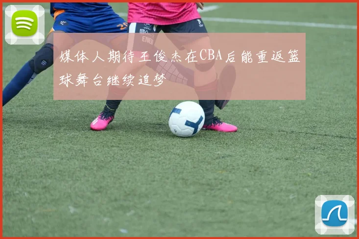 媒体人期待王俊杰在CBA后能重返篮球舞台继续追梦