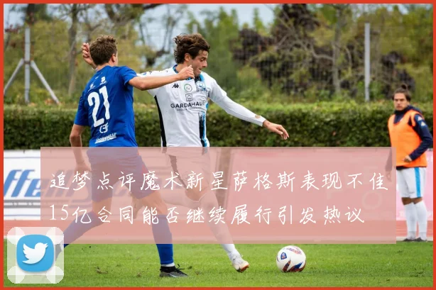 追梦点评魔术新星萨格斯表现不佳15亿合同能否继续履行引发热议