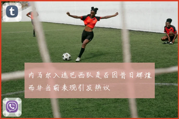 内马尔入选巴西队是否因昔日辉煌而非当前表现引发热议