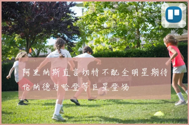 阿里纳斯直言切特不配全明星期待伦纳德与哈登等巨星登场