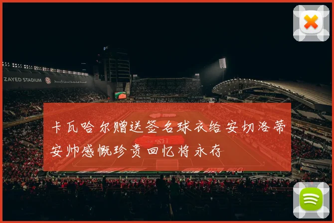 卡瓦哈尔赠送签名球衣给安切洛蒂安帅感慨珍贵回忆将永存