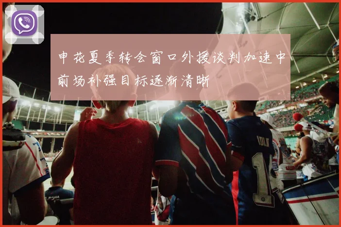 申花夏季转会窗口外援谈判加速中前场补强目标逐渐清晰