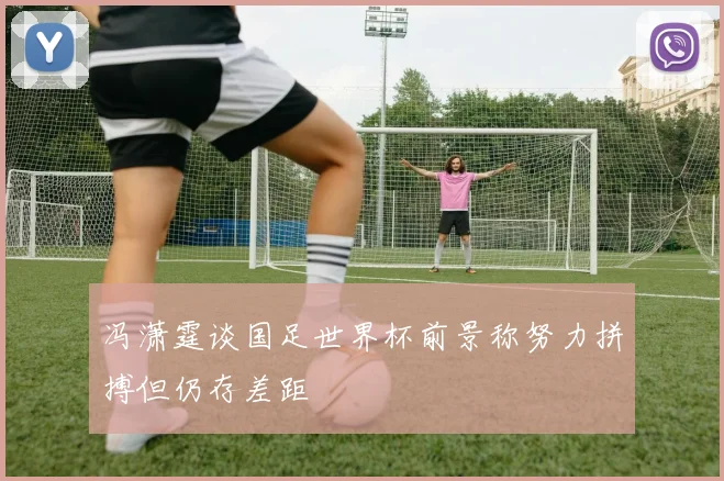 冯潇霆谈国足世界杯前景称努力拼搏但仍存差距